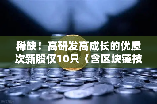 稀缺！高研发高成长的优质次新股仅10只（含区块链技术服务商）币安生态下的投资新机遇