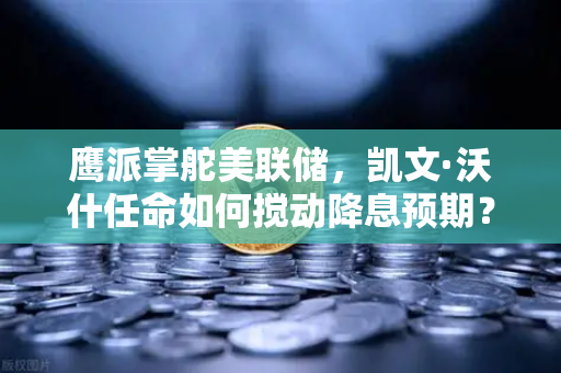 鹰派掌舵美联储，凯文·沃什任命如何搅动降息预期？币安加密市场新风向