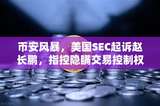 币安风暴，美国SEC起诉赵长鹏，指控隐瞒交易控制权背后的深层真相