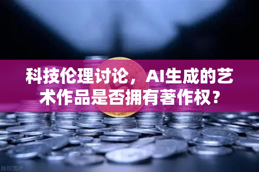 科技伦理讨论，AI生成的艺术作品是否拥有著作权？