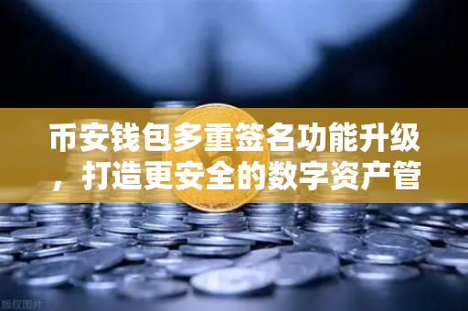 币安钱包多重签名功能升级，打造更安全的数字资产管理新标杆