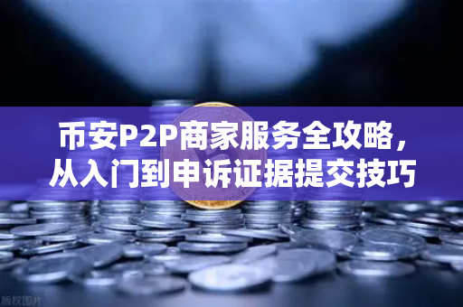 币安P2P商家服务全攻略，从入门到申诉证据提交技巧