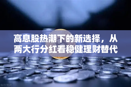 高息股热潮下的新选择，从两大行分红看稳健理财替代方案