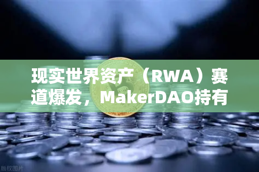 现实世界资产（RWA）赛道爆发，MakerDAO持有的美国国债规模扩大，币安如何布局？