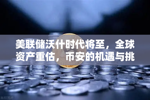 美联储沃什时代将至，全球资产重估，币安的机遇与挑战