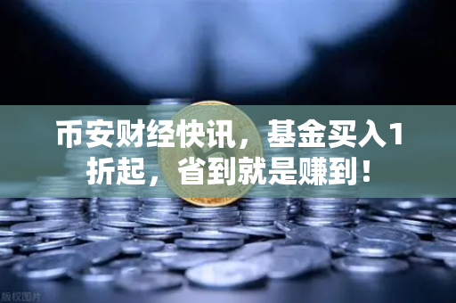 币安财经快讯，基金买入1折起，省到就是赚到！