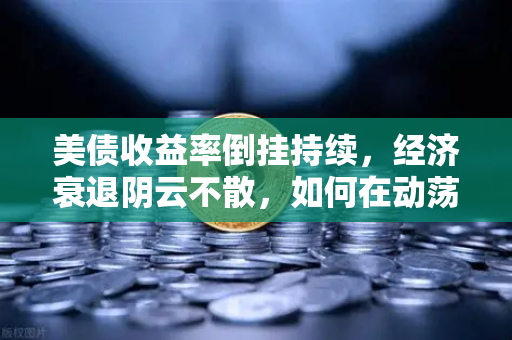 美债收益率倒挂持续，经济衰退阴云不散，如何在动荡市场中稳守资产？