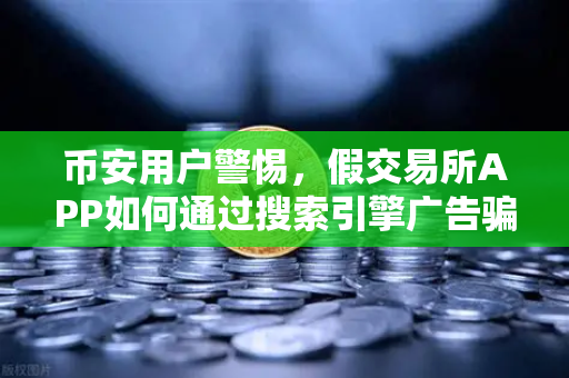 币安用户警惕，假交易所APP如何通过搜索引擎广告骗取信任？这些骗局你必须知道！