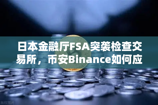 日本金融厅FSA突袭检查交易所，币安Binance如何应对新一轮监管风暴？
