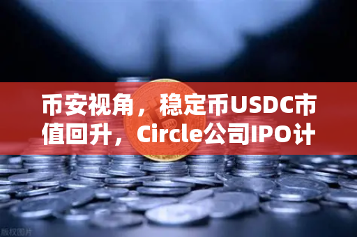 币安视角，稳定币USDC市值回升，Circle公司IPO计划传闻再起