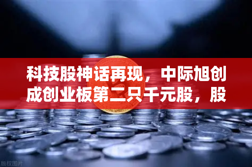 科技股神话再现，中际旭创成创业板第二只千元股，股价1年暴涨990%背后的投资逻辑