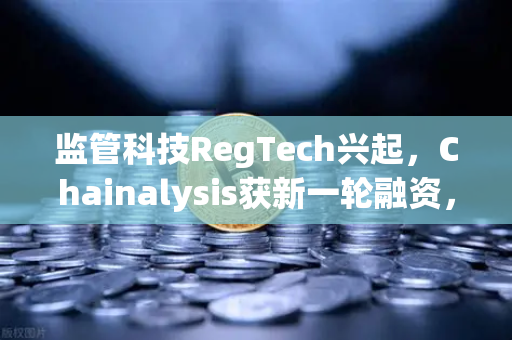 监管科技RegTech兴起，Chainalysis获新一轮融资，币安如何引领合规新赛道？