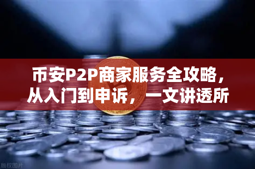 币安P2P商家服务全攻略，从入门到申诉，一文讲透所有关键点