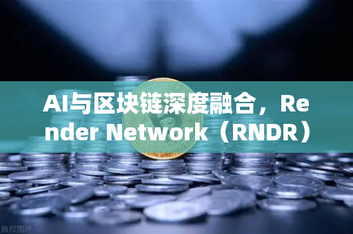 AI与区块链深度融合，Render Network（RNDR）如何成为AI算力龙头
