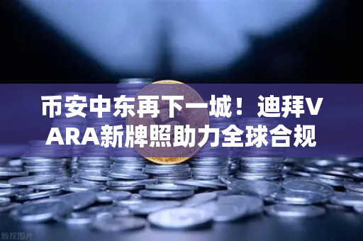 币安中东再下一城！迪拜VARA新牌照助力全球合规化进程
