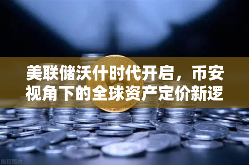 美联储沃什时代开启，币安视角下的全球资产定价新逻辑
