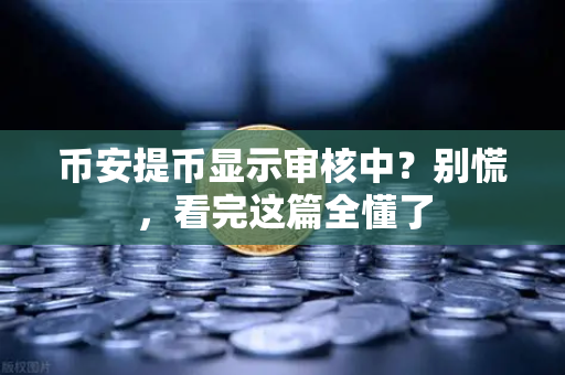 币安提币显示审核中？别慌，看完这篇全懂了