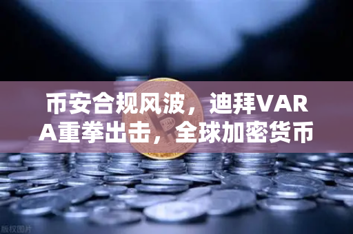 币安合规风波，迪拜VARA重拳出击，全球加密货币监管再敲警钟