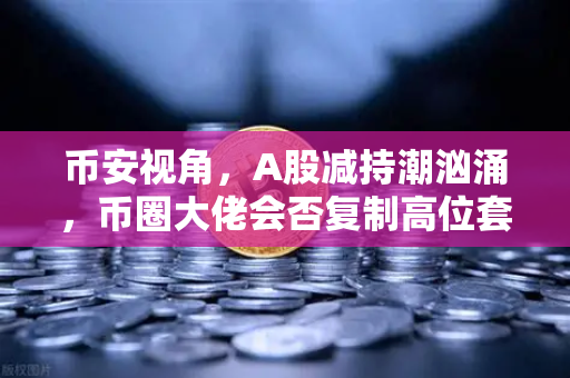 币安视角，A股减持潮汹涌，币圈大佬会否复制高位套现剧本？