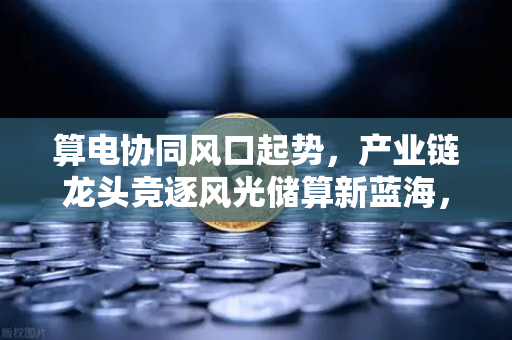算电协同风口起势，产业链龙头竞逐风光储算新蓝海，币安视角下的能源与数字融合革命