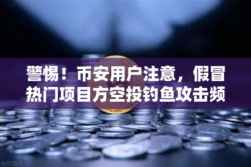 警惕！币安用户注意，假冒热门项目方空投钓鱼攻击频发，你的资产可能正在流失