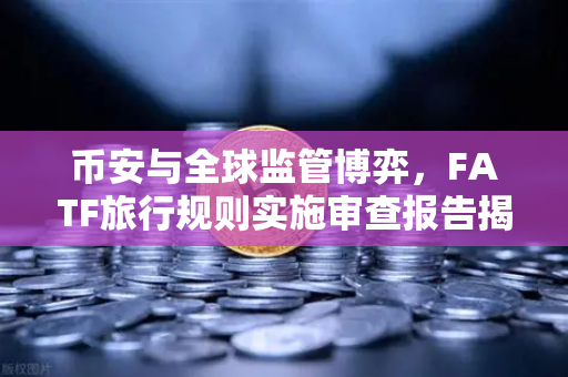 币安与全球监管博弈，FATF旅行规则实施审查报告揭示多数国家进展缓慢