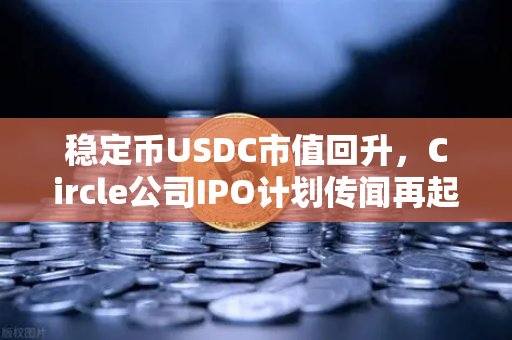 稳定币USDC市值回升，Circle公司IPO计划传闻再起，市场信心回暖还是新一轮博弈？