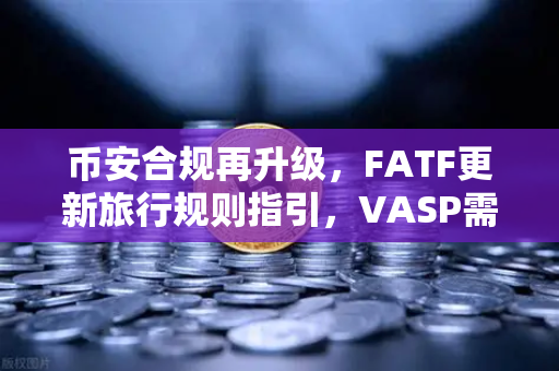 币安合规再升级，FATF更新旅行规则指引，VASP需共享受益所有人信息