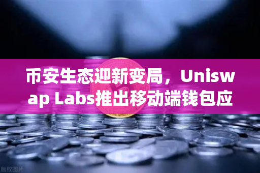 币安生态迎新变局，Uniswap Labs推出移动端钱包应用，内置DApp浏览器如何重塑DeFi体验？