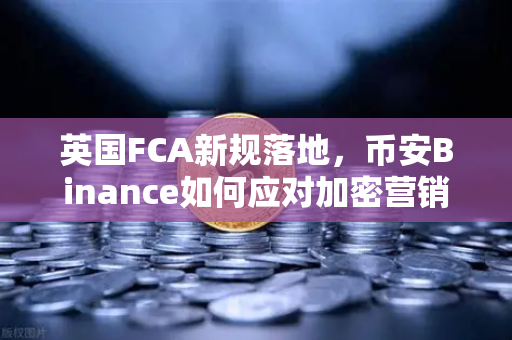 英国FCA新规落地，币安Binance如何应对加密营销监管风暴？