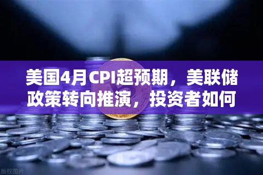 美国4月CPI超预期，美联储政策转向推演，投资者如何应对？