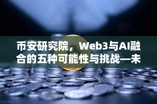 币安研究院，Web3与AI融合的五种可能性与挑战—未来数字世界的双螺旋引擎