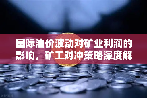 国际油价波动对矿业利润的影响，矿工对冲策略深度解析