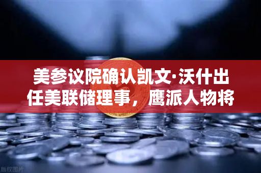 美参议院确认凯文·沃什出任美联储理事，鹰派人物将如何影响降息预期？