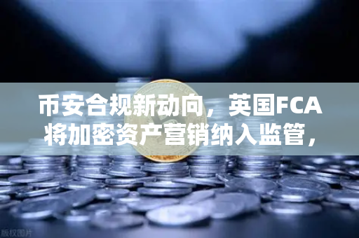 币安合规新动向，英国FCA将加密资产营销纳入监管，行业迎来洗牌