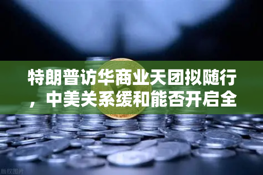 特朗普访华商业天团拟随行，中美关系缓和能否开启全球加密监管合作新纪元？