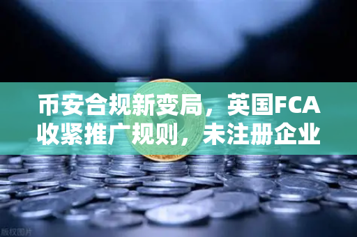 币安合规新变局，英国FCA收紧推广规则，未注册企业禁推加密产品