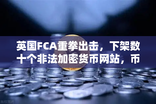 英国FCA重拳出击，下架数十个非法加密货币网站，币安合规运营成焦点