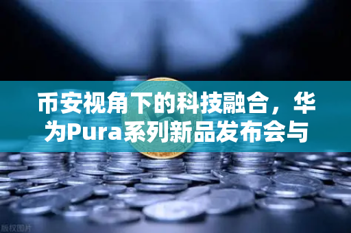 币安视角下的科技融合，华为Pura系列新品发布会与鸿蒙生态的数字人民币新联动