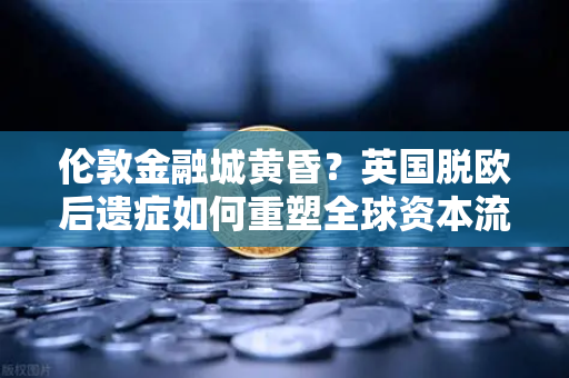 伦敦金融城黄昏？英国脱欧后遗症如何重塑全球资本流向
