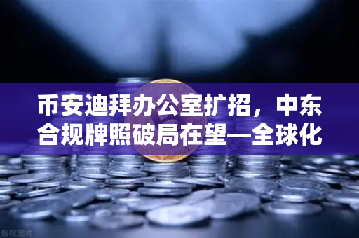 币安迪拜办公室扩招，中东合规牌照破局在望—全球化战略再提速