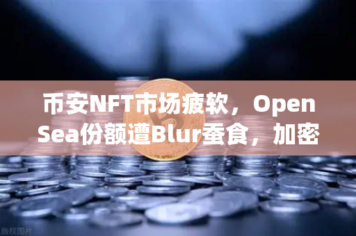 币安NFT市场疲软，OpenSea份额遭Blur蚕食，加密寒冬如何破局？