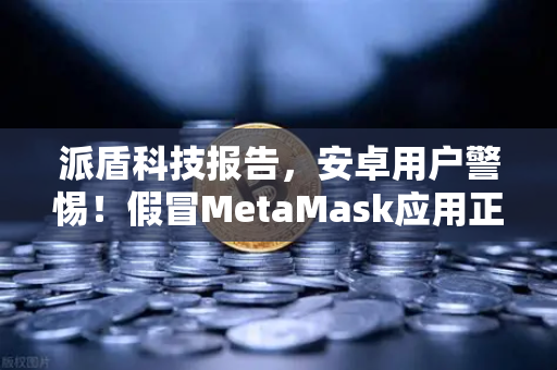派盾科技报告，安卓用户警惕！假冒MetaMask应用正借币安之名疯狂收割