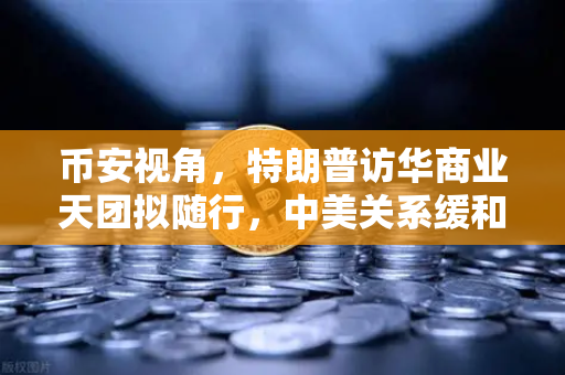 币安视角，特朗普访华商业天团拟随行，中美关系缓和利好全球加密监管合作？