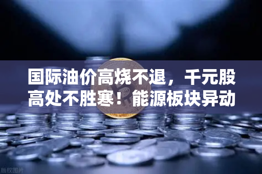 国际油价高烧不退，千元股高处不胜寒！能源板块异动背后的深层逻辑