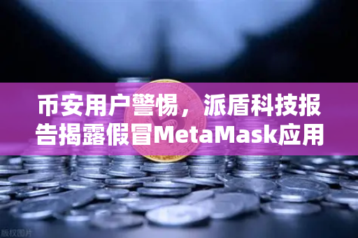 币安用户警惕，派盾科技报告揭露假冒MetaMask应用针对安卓用户的钓鱼陷阱
