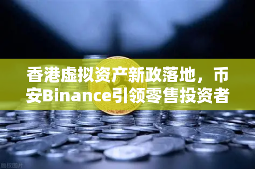 香港虚拟资产新政落地，币安Binance引领零售投资者进入数字资产新时代