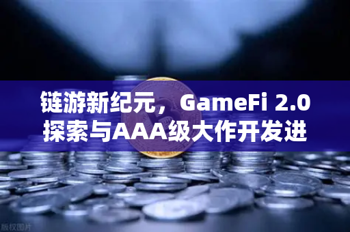 链游新纪元，GameFi 2.0探索与AAA级大作开发进度全面解读